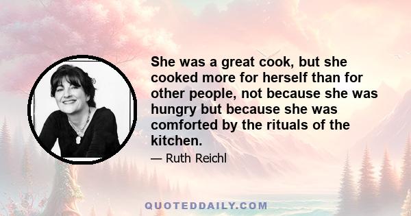 She was a great cook, but she cooked more for herself than for other people, not because she was hungry but because she was comforted by the rituals of the kitchen.