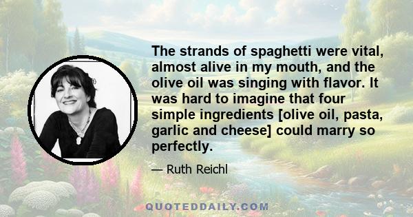 The strands of spaghetti were vital, almost alive in my mouth, and the olive oil was singing with flavor. It was hard to imagine that four simple ingredients [olive oil, pasta, garlic and cheese] could marry so