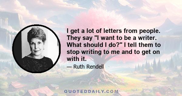 I get a lot of letters from people. They say I want to be a writer. What should I do? I tell them to stop writing to me and to get on with it.