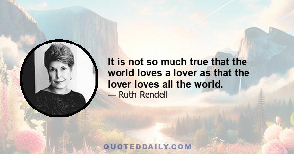 It is not so much true that the world loves a lover as that the lover loves all the world.