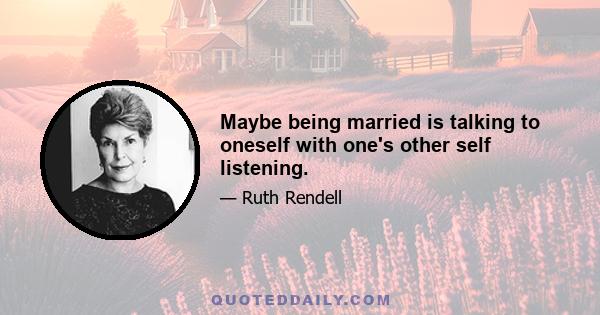 Maybe being married is talking to oneself with one's other self listening.