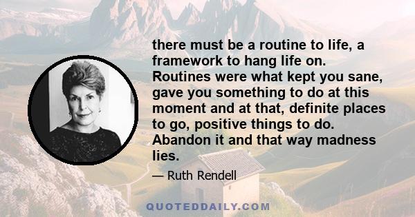 there must be a routine to life, a framework to hang life on. Routines were what kept you sane, gave you something to do at this moment and at that, definite places to go, positive things to do. Abandon it and that way