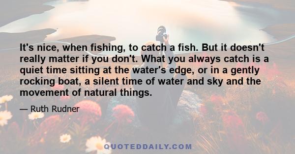 It's nice, when fishing, to catch a fish. But it doesn't really matter if you don't. What you always catch is a quiet time sitting at the water's edge, or in a gently rocking boat, a silent time of water and sky and the 