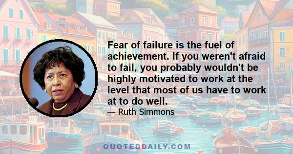 Fear of failure is the fuel of achievement. If you weren't afraid to fail, you probably wouldn't be highly motivated to work at the level that most of us have to work at to do well.