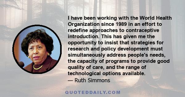 I have been working with the World Health Organization since 1989 in an effort to redefine approaches to contraceptive introduction. This has given me the opportunity to insist that strategies for research and policy