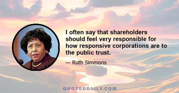 I often say that shareholders should feel very responsible for how responsive corporations are to the public trust.