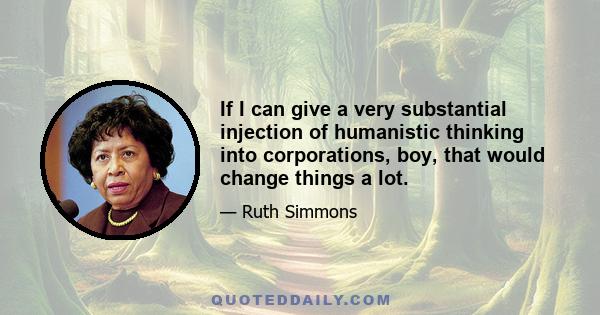 If I can give a very substantial injection of humanistic thinking into corporations, boy, that would change things a lot.