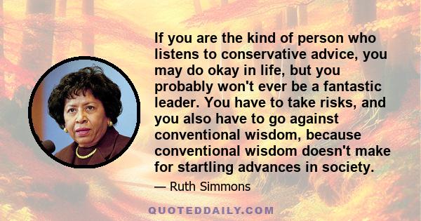 If you are the kind of person who listens to conservative advice, you may do okay in life, but you probably won't ever be a fantastic leader. You have to take risks, and you also have to go against conventional wisdom,