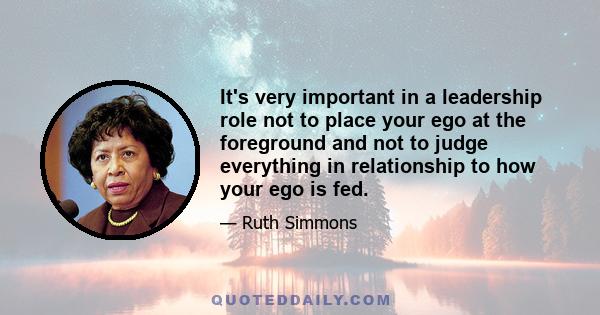 It's very important in a leadership role not to place your ego at the foreground and not to judge everything in relationship to how your ego is fed.