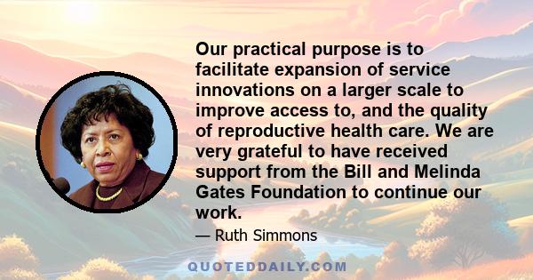 Our practical purpose is to facilitate expansion of service innovations on a larger scale to improve access to, and the quality of reproductive health care. We are very grateful to have received support from the Bill