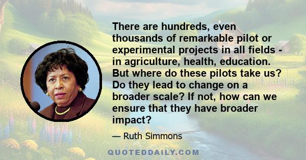 There are hundreds, even thousands of remarkable pilot or experimental projects in all fields - in agriculture, health, education. But where do these pilots take us? Do they lead to change on a broader scale? If not,