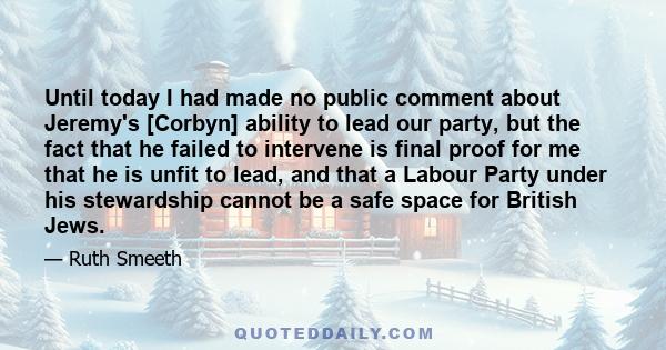 Until today I had made no public comment about Jeremy's [Corbyn] ability to lead our party, but the fact that he failed to intervene is final proof for me that he is unfit to lead, and that a Labour Party under his