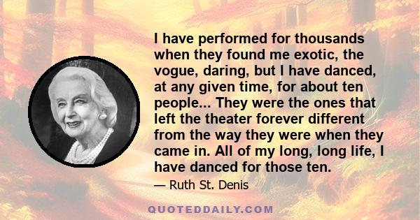 I have performed for thousands when they found me exotic, the vogue, daring, but I have danced, at any given time, for about ten people... They were the ones that left the theater forever different from the way they