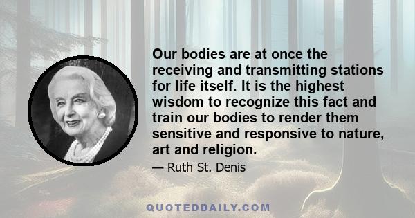 Our bodies are at once the receiving and transmitting stations for life itself. It is the highest wisdom to recognize this fact and train our bodies to render them sensitive and responsive to nature, art and religion.