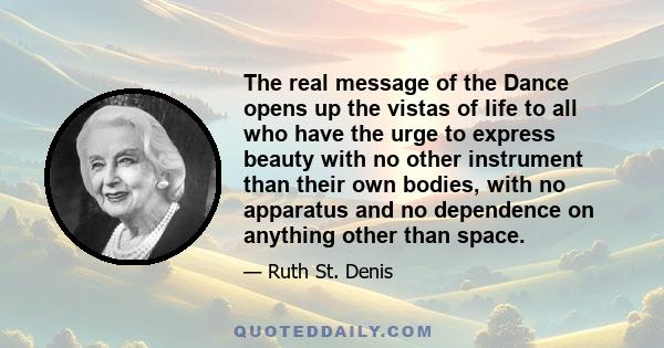 The real message of the Dance opens up the vistas of life to all who have the urge to express beauty with no other instrument than their own bodies, with no apparatus and no dependence on anything other than space.