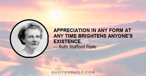 APPRECIATION IN ANY FORM AT ANY TIME BRIGHTENS ANYONE'S EXISTENCE.