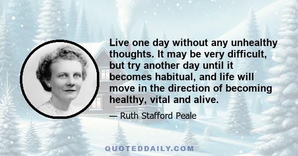 Live one day without any unhealthy thoughts. It may be very difficult, but try another day until it becomes habitual, and life will move in the direction of becoming healthy, vital and alive.