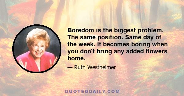 Boredom is the biggest problem. The same position. Same day of the week. It becomes boring when you don't bring any added flowers home.