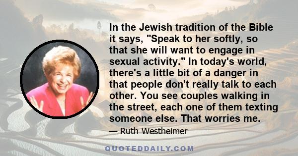 In the Jewish tradition of the Bible it says, Speak to her softly, so that she will want to engage in sexual activity. In today's world, there's a little bit of a danger in that people don't really talk to each other.