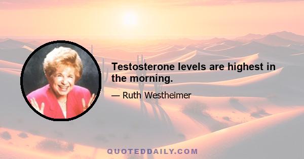 Testosterone levels are highest in the morning.