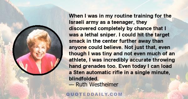 When I was in my routine training for the Israeli army as a teenager, they discovered completely by chance that I was a lethal sniper. I could hit the target smack in the center further away than anyone could believe.