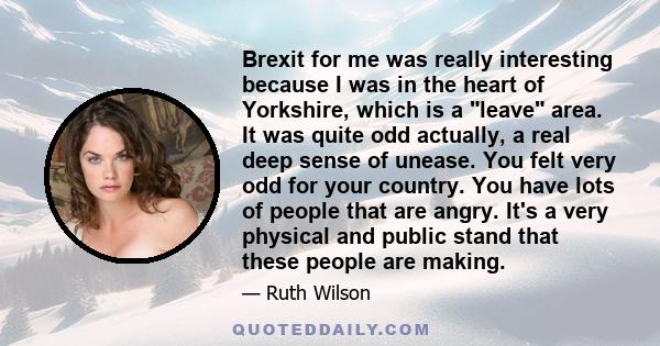 Brexit for me was really interesting because I was in the heart of Yorkshire, which is a leave area. It was quite odd actually, a real deep sense of unease. You felt very odd for your country. You have lots of people