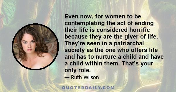 Even now, for women to be contemplating the act of ending their life is considered horrific because they are the giver of life. They're seen in a patriarchal society as the one who offers life and has to nurture a child 