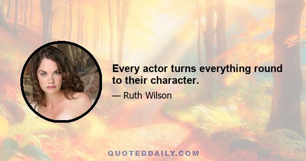 Every actor turns everything round to their character.