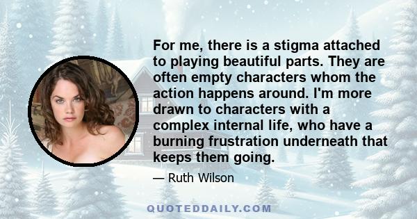 For me, there is a stigma attached to playing beautiful parts. They are often empty characters whom the action happens around. I'm more drawn to characters with a complex internal life, who have a burning frustration