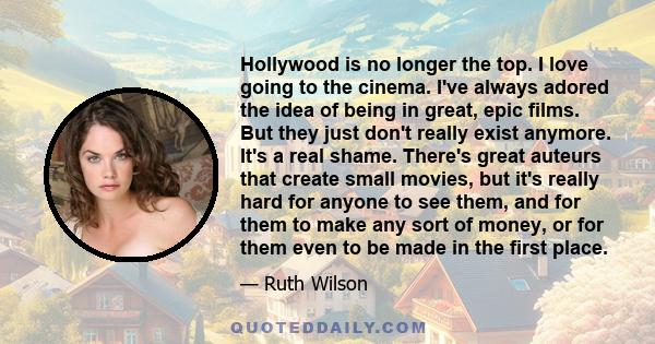 Hollywood is no longer the top. I love going to the cinema. I've always adored the idea of being in great, epic films. But they just don't really exist anymore. It's a real shame. There's great auteurs that create small 