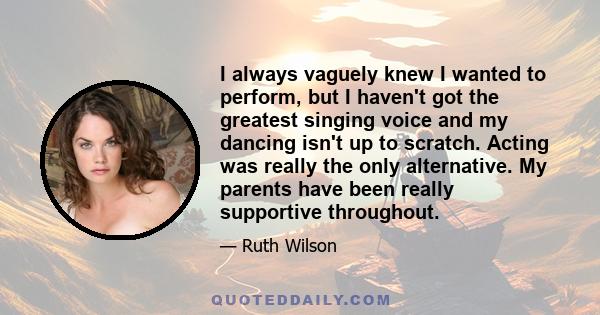 I always vaguely knew I wanted to perform, but I haven't got the greatest singing voice and my dancing isn't up to scratch. Acting was really the only alternative. My parents have been really supportive throughout.