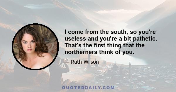 I come from the south, so you're useless and you're a bit pathetic. That's the first thing that the northerners think of you.