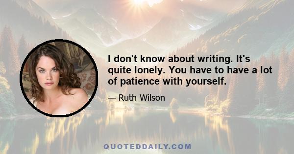 I don't know about writing. It's quite lonely. You have to have a lot of patience with yourself.