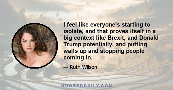 I feel like everyone's starting to isolate, and that proves itself in a big context like Brexit, and Donald Trump potentially, and putting walls up and stopping people coming in.