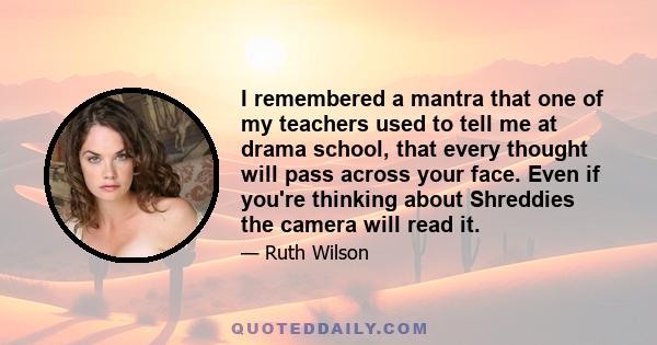 I remembered a mantra that one of my teachers used to tell me at drama school, that every thought will pass across your face. Even if you're thinking about Shreddies the camera will read it.