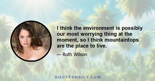 I think the environment is possibly our most worrying thing at the moment, so I think mountaintops are the place to live.