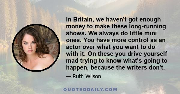 In Britain, we haven't got enough money to make these long-running shows. We always do little mini ones. You have more control as an actor over what you want to do with it. On these you drive yourself mad trying to know 