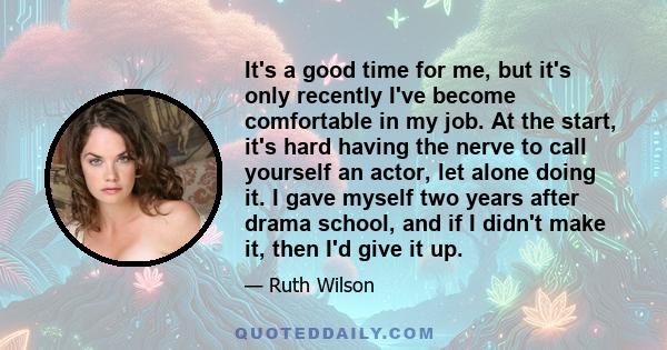 It's a good time for me, but it's only recently I've become comfortable in my job. At the start, it's hard having the nerve to call yourself an actor, let alone doing it. I gave myself two years after drama school, and