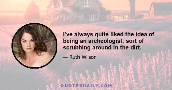 I've always quite liked the idea of being an archeologist, sort of scrubbing around in the dirt.