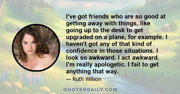 I've got friends who are so good at getting away with things, like going up to the desk to get upgraded on a plane, for example. I haven't got any of that kind of confidence in those situations. I look so awkward. I act 