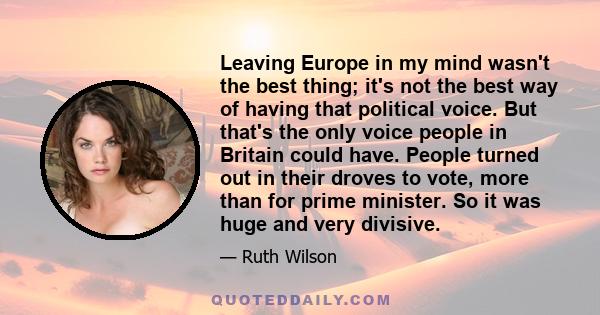 Leaving Europe in my mind wasn't the best thing; it's not the best way of having that political voice. But that's the only voice people in Britain could have. People turned out in their droves to vote, more than for