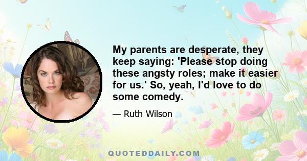 My parents are desperate, they keep saying: 'Please stop doing these angsty roles; make it easier for us.' So, yeah, I'd love to do some comedy.