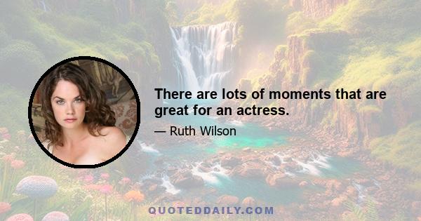 There are lots of moments that are great for an actress.