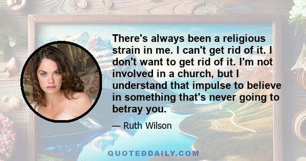 There's always been a religious strain in me. I can't get rid of it. I don't want to get rid of it. I'm not involved in a church, but I understand that impulse to believe in something that's never going to betray you.