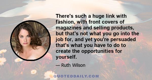 There's such a huge link with fashion, with front covers of magazines and selling products, but that's not what you go into the job for, and yet you're persuaded that's what you have to do to create the opportunities