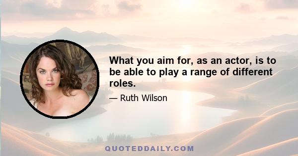 What you aim for, as an actor, is to be able to play a range of different roles.