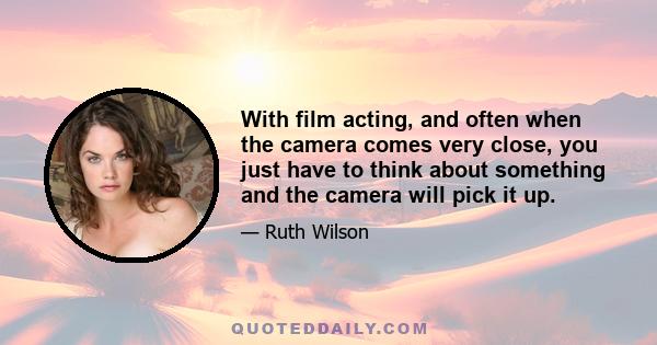 With film acting, and often when the camera comes very close, you just have to think about something and the camera will pick it up.