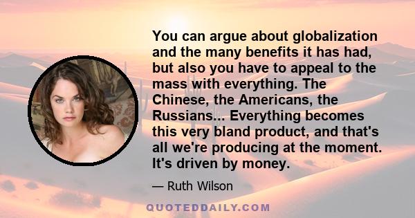 You can argue about globalization and the many benefits it has had, but also you have to appeal to the mass with everything. The Chinese, the Americans, the Russians... Everything becomes this very bland product, and