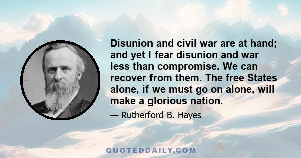 Disunion and civil war are at hand; and yet I fear disunion and war less than compromise. We can recover from them. The free States alone, if we must go on alone, will make a glorious nation. Twenty millions in the