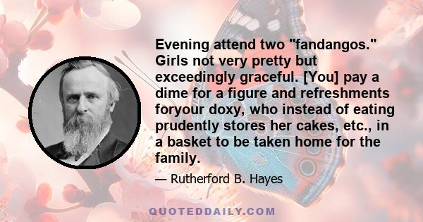 Evening attend two fandangos. Girls not very pretty but exceedingly graceful. [You] pay a dime for a figure and refreshments foryour doxy, who instead of eating prudently stores her cakes, etc., in a basket to be taken